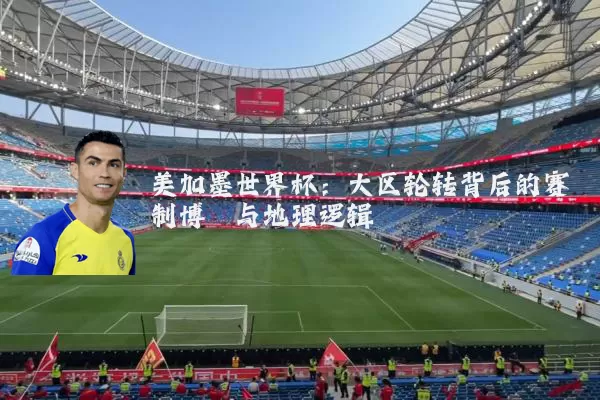 美加墨世界杯：大区轮转背后的赛制博弈与地理逻辑