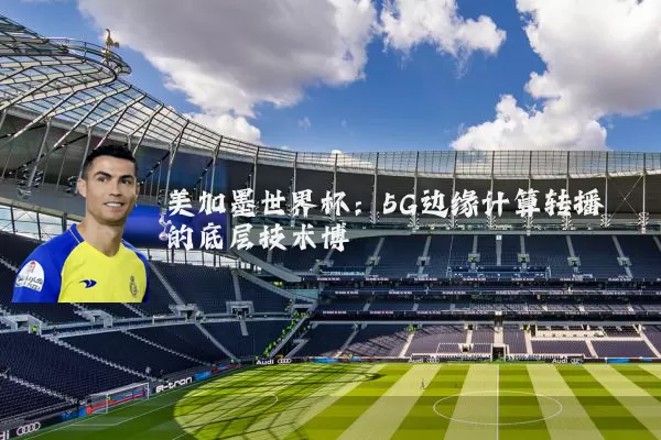 美加墨世界杯：5G边缘计算转播的底层技术博弈