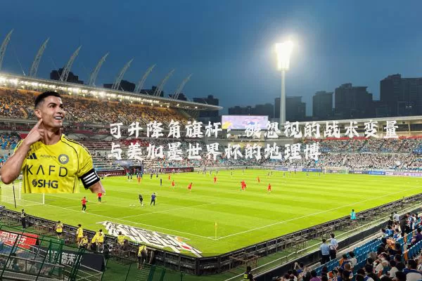 可升降角旗杆:被忽视的战术变量与美加墨世界杯的地理博弈