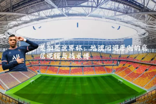 美加墨世界杯:地理回避原则的底层逻辑与战术博弈