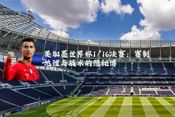 美加墨世界杯1/16决赛:赛制地理与战术的隐秘博弈