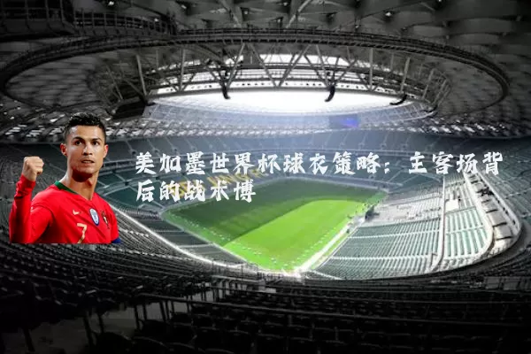 美加墨世界杯球衣策略:主客场背后的战术博弈