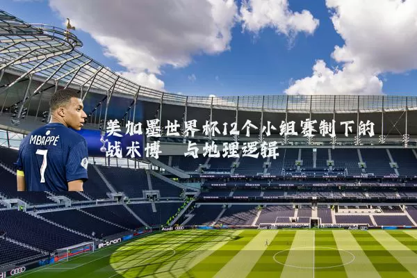 美加墨世界杯12个小组赛制下的战术博弈与地理逻辑