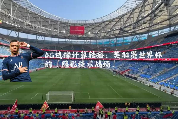 5G边缘计算转播:美加墨世界杯的「隐形技术战场」