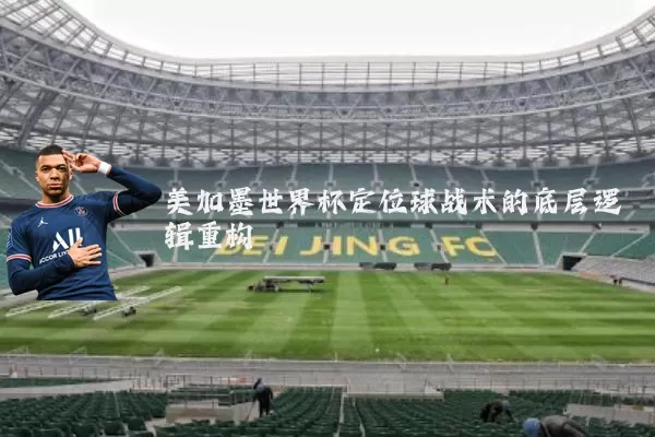 美加墨世界杯定位球战术的底层逻辑重构