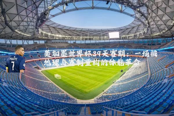 美加墨世界杯39天赛期：一场被地理与赛制重构的体能革命